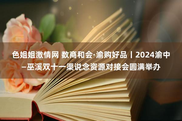 色姐姐激情网 数商和会·渝购好品丨2024渝中—巫溪双十一渠说念资源对接会圆满举办