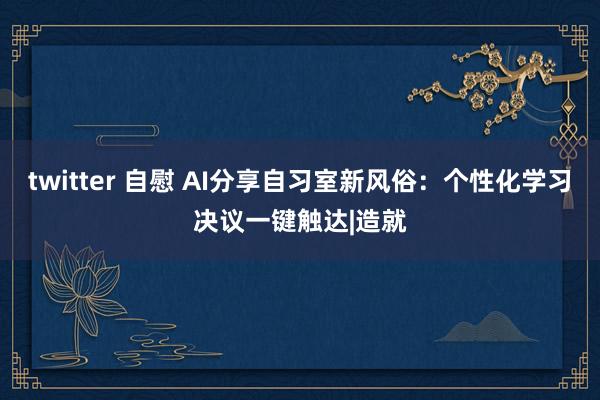 twitter 自慰 AI分享自习室新风俗：个性化学习决议一键触达|造就