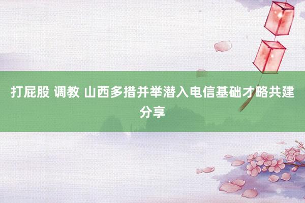 打屁股 调教 山西多措并举潜入电信基础才略共建分享