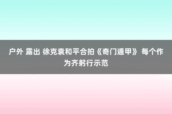 户外 露出 徐克袁和平合拍《奇门遁甲》 每个作为齐躬行示范