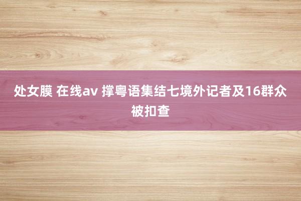 处女膜 在线av 撑粤语集结七境外记者及16群众被扣查