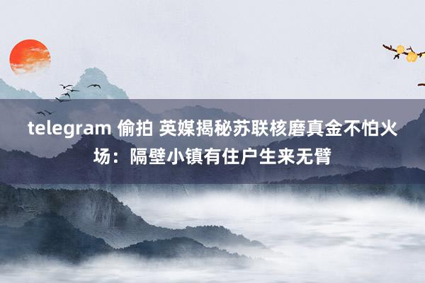 telegram 偷拍 英媒揭秘苏联核磨真金不怕火场：隔壁小镇有住户生来无臂