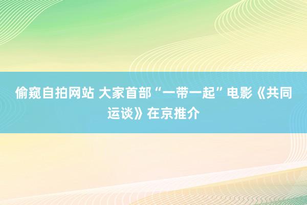 偷窥自拍网站 大家首部“一带一起”电影《共同运谈》在京推介